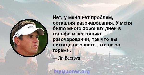 Нет, у меня нет проблем, оставляя разочарования. У меня было много хороших дней в гольфе и несколько разочарований, так что вы никогда не знаете, что не за горами.