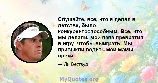 Слушайте, все, что я делал в детстве, было конкурентоспособным. Все, что мы делали, мой папа превратил в игру, чтобы выиграть. Мы привыкли водить мои мамы орехи.