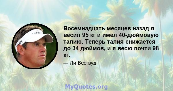 Восемнадцать месяцев назад я весил 95 кг и имел 40-дюймовую талию. Теперь талия снижается до 34 дюймов, и я весю почти 98 кг.