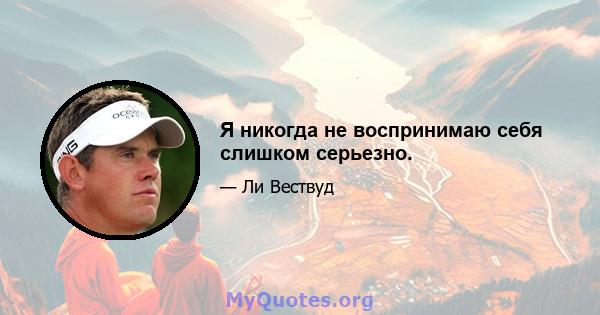 Я никогда не воспринимаю себя слишком серьезно.