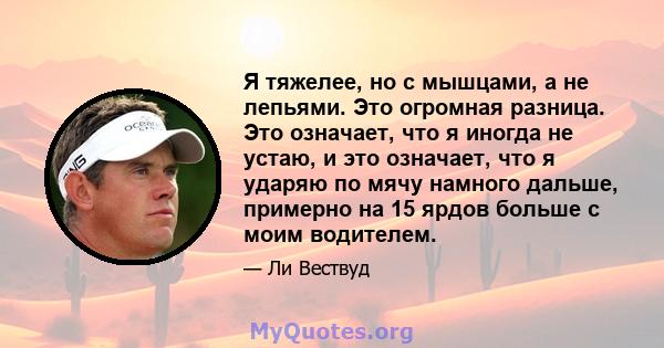 Я тяжелее, но с мышцами, а не лепьями. Это огромная разница. Это означает, что я иногда не устаю, и это означает, что я ударяю по мячу намного дальше, примерно на 15 ярдов больше с моим водителем.