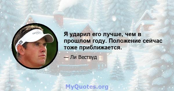 Я ударил его лучше, чем в прошлом году. Положение сейчас тоже приближается.