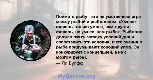 Поймать рыбу - это не умственная игра между рыбой и рыболовом. «Умная» форель только умнее, чем другая форель, не умнее, чем рыбак. Рыболов должен взять загадку условий дня и сопоставить эти условия, и его знания о рыбе 