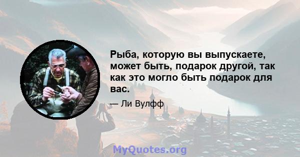 Рыба, которую вы выпускаете, может быть, подарок другой, так как это могло быть подарок для вас.