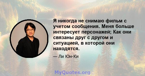 Я никогда не снимаю фильм с учетом сообщения. Меня больше интересует персонажей; Как они связаны друг с другом и ситуацией, в которой они находятся.