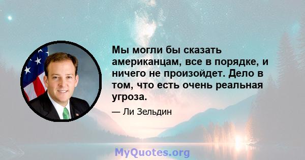 Мы могли бы сказать американцам, все в порядке, и ничего не произойдет. Дело в том, что есть очень реальная угроза.