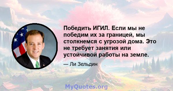 Победить ИГИЛ. Если мы не победим их за границей, мы столкнемся с угрозой дома. Это не требует занятия или устойчивой работы на земле.