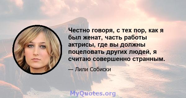 Честно говоря, с тех пор, как я был женат, часть работы актрисы, где вы должны поцеловать других людей, я считаю совершенно странным.