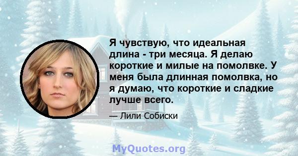 Я чувствую, что идеальная длина - три месяца. Я делаю короткие и милые на помолвке. У меня была длинная помолвка, но я думаю, что короткие и сладкие лучше всего.