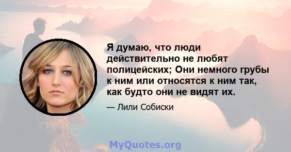 Я думаю, что люди действительно не любят полицейских; Они немного грубы к ним или относятся к ним так, как будто они не видят их.