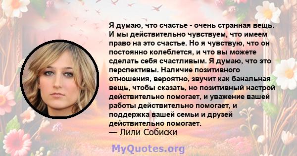 Я думаю, что счастье - очень странная вещь. И мы действительно чувствуем, что имеем право на это счастье. Но я чувствую, что он постоянно колеблется, и что вы можете сделать себя счастливым. Я думаю, что это