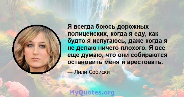 Я всегда боюсь дорожных полицейских, когда я еду, как будто я испугаюсь, даже когда я не делаю ничего плохого. Я все еще думаю, что они собираются остановить меня и арестовать.