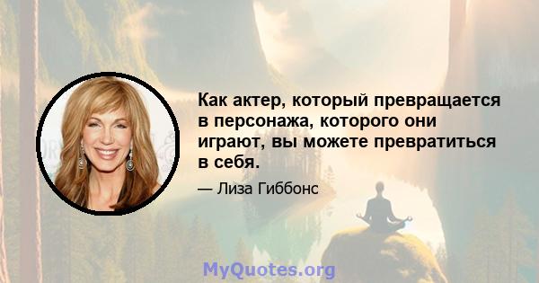 Как актер, который превращается в персонажа, которого они играют, вы можете превратиться в себя.