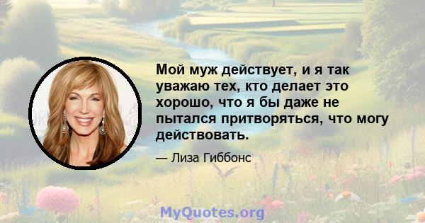 Мой муж действует, и я так уважаю тех, кто делает это хорошо, что я бы даже не пытался притворяться, что могу действовать.