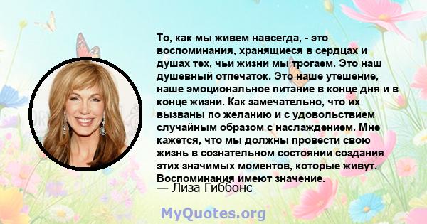 То, как мы живем навсегда, - это воспоминания, хранящиеся в сердцах и душах тех, чьи жизни мы трогаем. Это наш душевный отпечаток. Это наше утешение, наше эмоциональное питание в конце дня и в конце жизни. Как