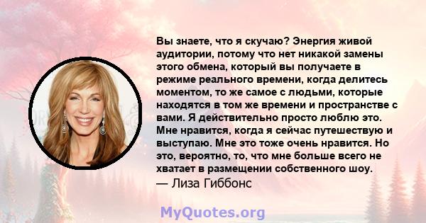 Вы знаете, что я скучаю? Энергия живой аудитории, потому что нет никакой замены этого обмена, который вы получаете в режиме реального времени, когда делитесь моментом, то же самое с людьми, которые находятся в том же