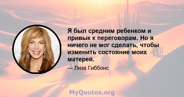 Я был средним ребенком и привык к переговорам. Но я ничего не мог сделать, чтобы изменить состояние моих матерей.