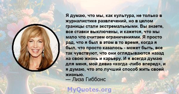 Я думаю, что мы, как культура, не только в журналистике развлечений, но в целом границы стали экстремальными. Вы знаете, все ставки выключены, и кажется, что мы мало что считаем ограничениями. Я просто рад, что я был в