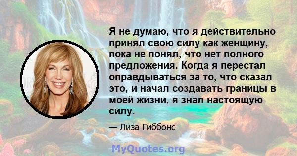 Я не думаю, что я действительно принял свою силу как женщину, пока не понял, что нет полного предложения. Когда я перестал оправдываться за то, что сказал это, и начал создавать границы в моей жизни, я знал настоящую