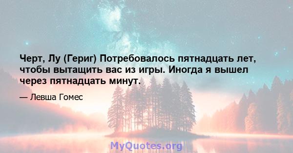 Черт, Лу (Гериг) Потребовалось пятнадцать лет, чтобы вытащить вас из игры. Иногда я вышел через пятнадцать минут.