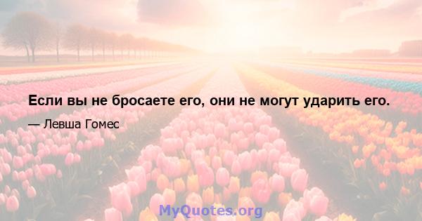 Если вы не бросаете его, они не могут ударить его.