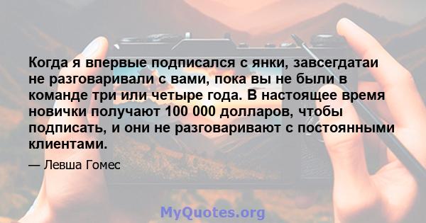 Когда я впервые подписался с янки, завсегдатаи не разговаривали с вами, пока вы не были в команде три или четыре года. В настоящее время новички получают 100 000 долларов, чтобы подписать, и они не разговаривают с