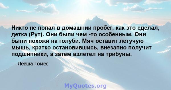 Никто не попал в домашний пробег, как это сделал, детка (Рут). Они были чем -то особенным. Они были похожи на голуби. Мяч оставит летучую мышь, кратко остановившись, внезапно получит подшипники, а затем взлетел на