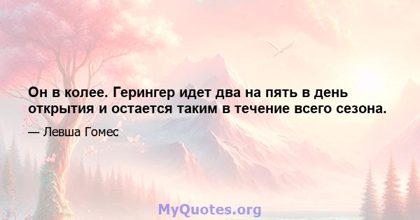 Он в колее. Герингер идет два на пять в день открытия и остается таким в течение всего сезона.