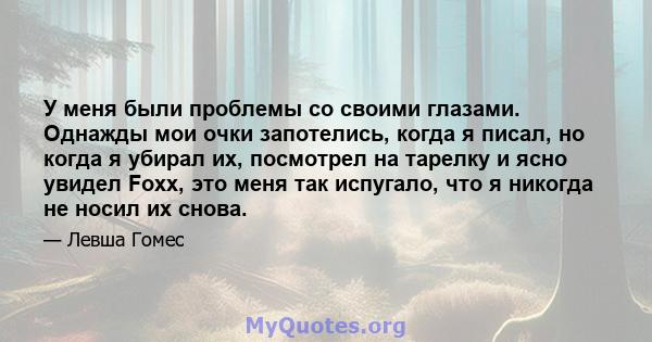 У меня были проблемы со своими глазами. Однажды мои очки запотелись, когда я писал, но когда я убирал их, посмотрел на тарелку и ясно увидел Foxx, это меня так испугало, что я никогда не носил их снова.