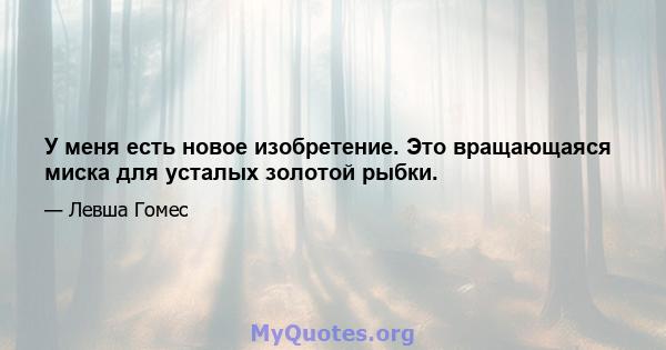 У меня есть новое изобретение. Это вращающаяся миска для усталых золотой рыбки.