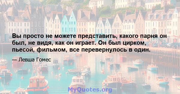 Вы просто не можете представить, какого парня он был, не видя, как он играет. Он был цирком, пьесой, фильмом, все перевернулось в один.