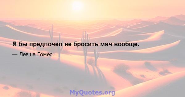 Я бы предпочел не бросить мяч вообще.