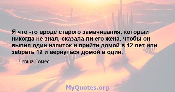 Я что -то вроде старого замачивания, который никогда не знал, сказала ли его жена, чтобы он выпил один напиток и прийти домой в 12 лет или забрать 12 и вернуться домой в один.