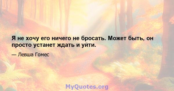 Я не хочу его ничего не бросать. Может быть, он просто устанет ждать и уйти.