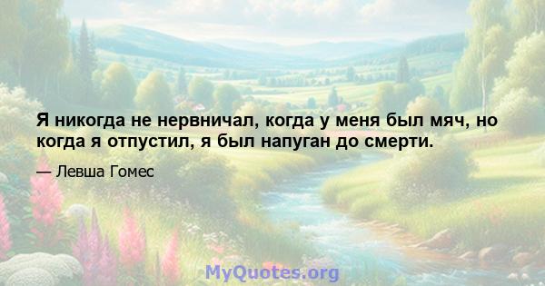 Я никогда не нервничал, когда у меня был мяч, но когда я отпустил, я был напуган до смерти.