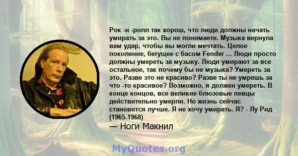 Рок -н -ролл так хорош, что люди должны начать умирать за это. Вы не понимаете. Музыка вернула вам удар, чтобы вы могли мечтать. Целое поколение, бегущее с басом Fender ... Люди просто должны умереть за музыку. Люди