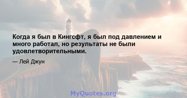 Когда я был в Кингсфт, я был под давлением и много работал, но результаты не были удовлетворительными.