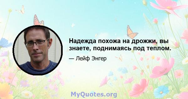 Надежда похожа на дрожжи, вы знаете, поднимаясь под теплом.