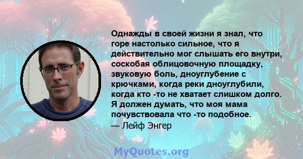 Однажды в своей жизни я знал, что горе настолько сильное, что я действительно мог слышать его внутри, соскобая облицовочную площадку, звуковую боль, дноуглубение с крючками, когда реки дноуглубили, когда кто -то не