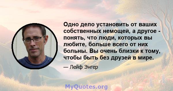 Одно дело установить от ваших собственных немощей, а другое - понять, что люди, которых вы любите, больше всего от них больны. Вы очень близки к тому, чтобы быть без друзей в мире.