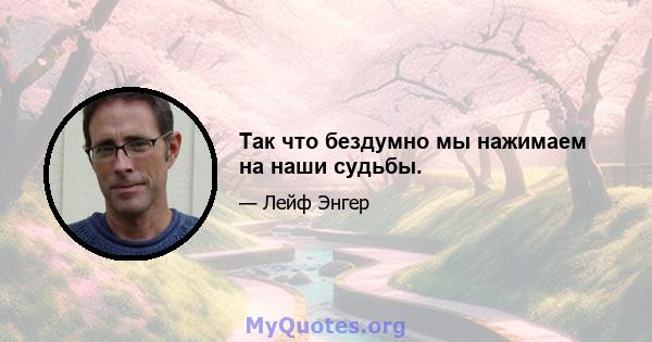 Так что бездумно мы нажимаем на наши судьбы.