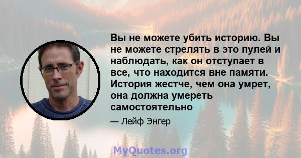 Вы не можете убить историю. Вы не можете стрелять в это пулей и наблюдать, как он отступает в все, что находится вне памяти. История жестче, чем она умрет, она должна умереть самостоятельно