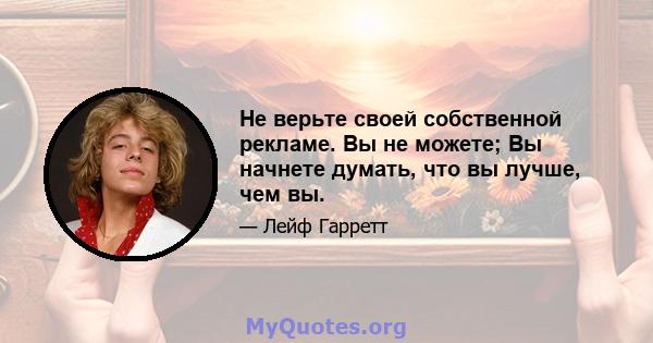 Не верьте своей собственной рекламе. Вы не можете; Вы начнете думать, что вы лучше, чем вы.