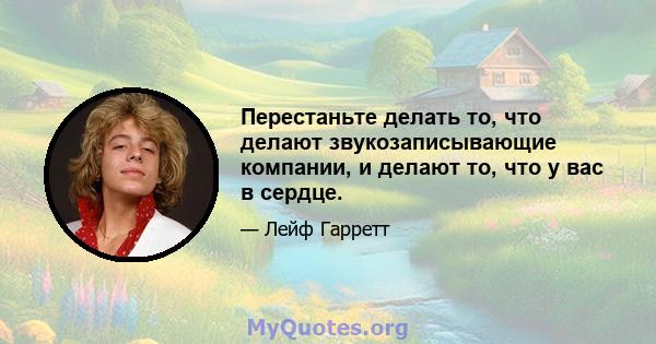 Перестаньте делать то, что делают звукозаписывающие компании, и делают то, что у вас в сердце.