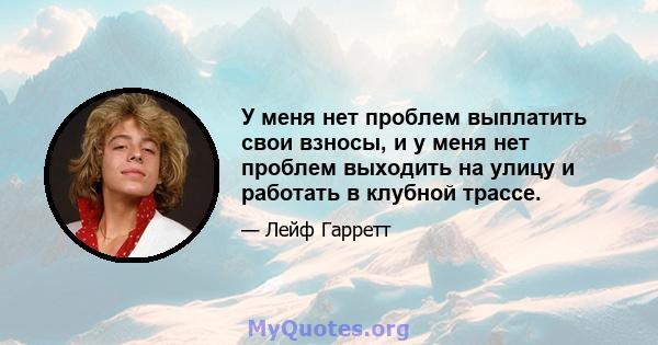 У меня нет проблем выплатить свои взносы, и у меня нет проблем выходить на улицу и работать в клубной трассе.