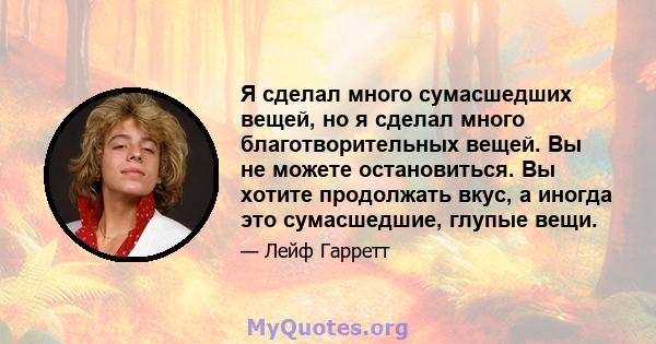 Я сделал много сумасшедших вещей, но я сделал много благотворительных вещей. Вы не можете остановиться. Вы хотите продолжать вкус, а иногда это сумасшедшие, глупые вещи.