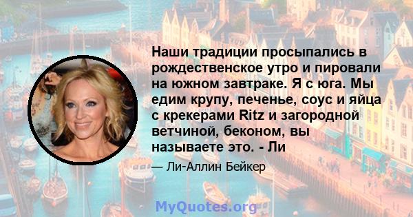 Наши традиции просыпались в рождественское утро и пировали на южном завтраке. Я с юга. Мы едим крупу, печенье, соус и яйца с крекерами Ritz и загородной ветчиной, беконом, вы называете это. - Ли