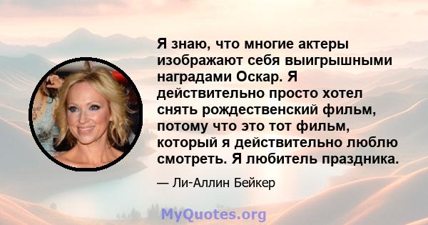 Я знаю, что многие актеры изображают себя выигрышными наградами Оскар. Я действительно просто хотел снять рождественский фильм, потому что это тот фильм, который я действительно люблю смотреть. Я любитель праздника.