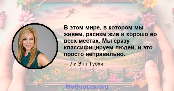 В этом мире, в котором мы живем, расизм жив и хорошо во всех местах. Мы сразу классифицируем людей, и это просто неправильно.