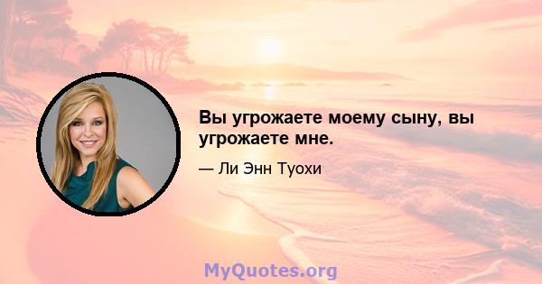 Вы угрожаете моему сыну, вы угрожаете мне.